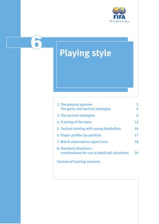 66 Playing style
1. The playing systems 3
The game and tactical strategies 4
3. The tactical strategies 6
4. Training of the team 13
5. Tactical training with young footballers 16
6. Player proﬁles by position 17
7. Match observation report form 18
8. Standard situations –
combinations for use at dead-ball situations 26
Content of training sessions
 