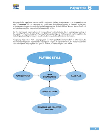 1
Playing style 66
A team’s playing style is the manner in which it plays on the ﬁeld. In some ways, it can be viewed as that
team’s “trademark”. We can even speak of a certain state of mind being imposed by the coach on the basis
of his own experience or his particular footballing culture (e.g. Scolari, Hiddink, Wenger, Sacchi, Cruyff, ...),
and also by virtue of the players that he has available to him.
But this playing style may result as well from a policy of continuity that a club is seeking to pursue (e.g. in
the case of AFC Ajax Amsterdam, AJ Auxerre, FC Nantes Atlantique or AC Milan), or it might result from the
footbaling culture of a given country (e.g. Brazil, Germany, England, Sweden or Cameroon).
This playing style derives from a playing system and from speciﬁc team organisation; in other words, the
movements of the players depend on the playing style adopted. In top-level football, the style of play and the
tactical movement may vary from one game to another, or even during the same match.
PLAYING STYLE
PLAYING SYSTEM
TEAM
ORGANISATION
GAME PLAN
GAME STRATEGIES
INDIVIDUAL AND COLLECTIVE
MOVEMENT
 
