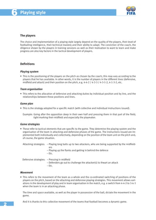 2
66 Playing style
The players
The choice and implementation of a playing style largely depend on the quality of the players, their level of
footballing intelligence, their technical mastery and their ability to adapt. The conviction of the coach, the
diligence shown by the players in training sessions as well as their motivation to want to learn and make
progress are also key factors in the tactical development of players.
Deﬁnitions
Playing system
• This is the positioning of the players on the pitch as chosen by the coach; this may vary according to the
players that he has available. In other words, it is the number of players in the different lines (defensive,
midﬁeld and attack) and their position on the pitch, e.g. 4-4-2 / 4-3-3 / 4-3-1-2, 4-1-3-2, etc.
Team organisation
• This refers to the allocation of defensive and attacking duties by individual position and by line, and the
relationships between these positions and lines.
Game plan
• This is the strategy adopted for a speciﬁc match (with collective and individual instructions issued).
Example: Going after the opposition deep in their own half and pressing them in that part of the ﬁeld;
tight-marking their midﬁeld and especially the playmaker.
Game strategies
• These refer to tactical elements that are speciﬁc to the game. They determine the playing system and the
organisation of the team in attacking and defensive phases of the game. The instructions issued are im-
plemented both individually and collectively, depending on the position of the team unit on the pitch and,
of course, the game situation.
Attacking strategies: − Playing long balls up to two attackers, who are being supported by the midﬁeld-
ers
– Playing up the ﬂanks and getting in behind the defence
– Etc.
Defensive strategies: − Pressing in midﬁeld
− Defenders go out to challenge the attacker(s) to thwart an attack
– Etc.
Movement
• This refers to the movement of the team as a whole and the co-ordinated switching of positions of the
players on the pitch, based on the attacking and defensive playing strategies. This movement allows vari-
ations in the development of play and in team organisation in the match, e.g. a switch from 4-4-2 to 3-4-3
when the team is in an attacking phase.
The time and space available, as well as the player in possession of the ball, dictate the movement in the
game.
And it is thanks to this collective movement of the teams that football becomes a dynamic game.
 