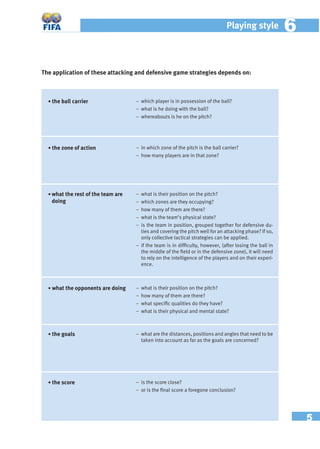 5
Playing style 66
The application of these attacking and defensive game strategies depends on:
• what the rest of the team are
doing
− what is their position on the pitch?
− which zones are they occupying?
− how many of them are there?
− what is the team’s physical state?
− is the team in position, grouped together for defensive du-
ties and covering the pitch well for an attacking phase? If so,
only collective tactical strategies can be applied.
– if the team is in difﬁculty, however, (after losing the ball in
the middle of the ﬁeld or in the defensive zone), it will need
to rely on the intelligence of the players and on their experi-
ence.
− what is their position on the pitch?
− how many of them are there?
− what speciﬁc qualities do they have?
– what is their physical and mental state?
– what are the distances, positions and angles that need to be
taken into account as far as the goals are concerned?
• what the opponents are doing
• the goals
• the score − is the score close?
– or is the ﬁnal score a foregone conclusion?
• the zone of action − in which zone of the pitch is the ball carrier?
– how many players are in that zone?
• the ball carrier − which player is in possession of the ball?
− what is he doing with the ball?
– whereabouts is he on the pitch?
 