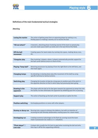 7
Playing style 66
Deﬁnitions of the main fundamental tactical strategies
Attacking
Losing the marker The action of getting away from an opposing player by making a run,
ﬁnding space or making a dummy run to receive the ball.
“All-out attack” A dynamic, attacking phase involving several of the team to spread play
out and create space (both out wide and in the last third of the ﬁeld).
Off-the ball
movement
Creating space for team-mates by running into space, making decoy runs,
etc.
Triangular play Play involving 3 players, where 2 players automatically provide support for
the ball carrier behind and/or in front of him.
Playing “keep-ball” Retaining possession by playing it from the right ﬂank to the left ﬂank, and
then back again.
Changing tempo Accelerating or slowing down play (the movement of the ball) by using
speciﬁc technical or tactical actions.
Switching play Changing the location of play by a long pass to another part of the pitch in
the opposite direction to that in which play had previously been going.
Drawing in the
opponent
The player with the ball at his feet goes towards the opponent to tempt him into
the tackle; he then eliminates the opponent by dribbling past him or passing.
Support play The action of backing up the ball carrier to provide an option for him.
Position switching Exchanging positions or zones with other players.
Dummy or decoy run Running into a space to distract the defence, but with no intention of
receiving the ball (thereby deliberately creating space for a team-mate).
Overlapping run Creating numerical advantage on the ﬂank by running round the team-
mate in possession (to create a 2 v 1 situation).
“Pivot player” /
Link man
A player who usually has his back to goal when receiving the ball and who
then lays it off for the supporting striker(s).
 