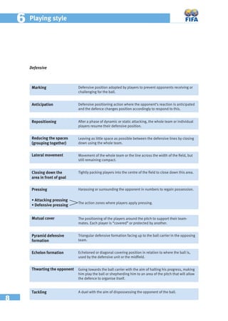 8
66 Playing style
Defensive
Marking Defensive position adopted by players to prevent opponents receiving or
challenging for the ball.
Anticipation Defensive positioning action where the opponent’s reaction is anticipated
and the defence changes position accordingly to respond to this.
Reducing the spaces
(grouping together)
Leaving as little space as possible between the defensive lines by closing
down using the whole team.
Lateral movement Movement of the whole team or the line across the width of the ﬁeld, but
still remaining compact.
Closing down the
area in front of goal
Tightly packing players into the centre of the ﬁeld to close down this area.
Pressing Harassing or surrounding the opponent in numbers to regain possession.
Mutual cover The positioning of the players around the pitch to support their team-
mates. Each player is “covered” or protected by another.
Pyramid defensive
formation
Triangular defensive formation facing up to the ball carrier in the opposing
team.
Echelon formation Echeloned or diagonal covering position in relation to where the ball is,
used by the defensive unit or the midﬁeld.
Thwarting the opponent Going towards the ball carrier with the aim of halting his progress, making
him play the ball or shepherding him to an area of the pitch that will allow
the defence to organise itself.
Tackling A duel with the aim of dispossessing the opponent of the ball.
• Attacking pressing
• Defensive pressing
The action zones where players apply pressing.
Repositioning After a phase of dynamic or static attacking, the whole team or individual
players resume their defensive position.
 