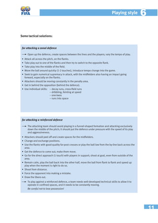 11
Playing style 66
Some tactical solutions:
for attacking a reinforced defence
The attacking team should avoid playing in a funnel-shaped formation and attacking exclusively
down the middle of the pitch; it should put the defence under pressure with the speed of its play
and aggressiveness.
• Attackers should peel off and create spaces for the midﬁelders.
• Change and exchange positions.
• Use the ﬂanks with good-quality far-post crosses or play the ball low from the by-line back across the
area.
• Get the defence to come out; make them move.
• Go for the direct approach (1 touch) with players in support; shoot at goal, even from outside of the
area.
• Remain calm, play the ball back into the other half, move the ball from ﬂank to ﬂank and speed up
play when the moment is right to do so.
• Shoot from distance.
• Force the opponent into making a mistake.
• Draw the libero out.
To play against a reinforced defence, a team needs well-developed technical skills to allow it to
operate in conﬁned spaces, and it needs to be constantly moving.
Be careful not to lose possession!
for attacking a zonal defence
Open up the defence, create spaces between the lines and the players; vary the tempo of play.
• Attack all across the pitch, on the ﬂanks.
• Take play out to one of the ﬂanks and then try to switch to the opposite ﬂank.
• Take play into the middle of the ﬁeld.
• Move the ball around quickly (1-2 touches), introduce tempo change into the game.
• Seek to gain numerical supremacy in attack, with the midﬁelders also having an impact going
forward, especially on the ﬂanks.
• Attackers should be moving constantly in the penalty area.
• Get in behind the opposition (behind the defence).
• Use individual skills: − decoy runs, cross-ﬁeld runs
− dribbling, feinting at speed
− one-twos
− runs into space
 