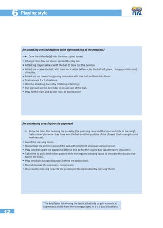 12
66 Playing style
for attacking a mixed defence (with tight marking of the attackers)
Draw the defender(s) into the unoccupied zones.
• Change zone, free up space, spread the play out.
• Attacking players retreat with the ball to draw out the defence.
• Attackers receive the ball with their back to the defence, lay the ball off, pivot, change position and
direction.
• Attackers run towards opposing defenders with the ball and back into them.
• Try to create 2 v 1 situations.
• Win the attacking duels (by dribbling or feinting).
• Put pressure on the defender in possession of the ball.
• Play for the team and do not react to provocation!
“The key factor for winning the tactical battle is to gain numerical
supremacy and to have very strong players in 1 v 1 duel situations.”
for countering pressing by the opponent
Know the team that is doing the pressing (the pressing zone and the type and style of pressing),
their style of play once they have won the ball and the qualities of the players (their strengths and
weaknesses).
• Avoid the pressing zones.
• Outnumber the defence around the ball at the moment when possession is lost.
• Play long balls past the opposing defence and go for the second ball (goalkeeper’s clearance).
• Take time to build (with short passes while moving and creating space to increase the distance be-
tween the lines).
• Play long balls (diagonal passes behind the opposition).
• Do not provoke the opponent; remain calm.
• Use counter-pressing (react to the pressing of the opposition by pressing them).
 