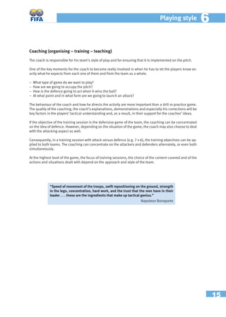 15
Playing style 66
Coaching (organising – training – teaching)
The coach is responsible for his team’s style of play and for ensuring that it is implemented on the pitch.
One of the key moments for the coach to become really involved is when he has to let the players know ex-
actly what he expects from each one of them and from the team as a whole.
− What type of game do we want to play?
− How are we going to occupy the pitch?
− How is the defence going to act when it wins the ball?
− At what point and in what form are we going to launch an attack?
The behaviour of the coach and how he directs the activity are more important than a drill or practice game.
The quality of the coaching, the coach’s explanations, demonstrations and especially his corrections will be
key factors in the players’ tactical understanding and, as a result, in their support for the coaches’ ideas.
If the objective of the training session is the defensive game of the team, the coaching can be concentrated
on the idea of defence. However, depending on the situation of the game, the coach may also choose to deal
with the attacking aspect as well.
Consequently, in a training session with attack versus defence (e.g. 7 v 6), the training objectives can be ap-
plied to both teams. The coaching can concentrate on the attackers and defenders alternately, or even both
simultaneously.
At the highest level of the game, the focus of training sessions, the choice of the content covered and of the
actions and situations dealt with depend on the approach and style of the team.
“Speed of movement of the troops, swift repositioning on the ground, strength
in the legs, concentration, hard work, and the trust that the men have in their
leader . . . these are the ingredients that make up tactical genius.”
Napoleon Bonaparte
 