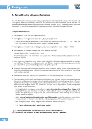 16
66 Playing style
5. Tactical training with young footballers
The aim of collective training sessions with young footballers is to integrate the players into the team set-
up by getting them to master simple individual and collective tactical actions and to ensure that they can
operate by working together with the different lines (defence, midﬁeld, attack). They have to learn to operate
individually as part of the game played by the whole team, both in terms of attack and defence.
Examples of methods used:
• Practice games The match, game situations
• Training based on real game situations: 1 v 1, 2 v 1, 2 v 2 up to 4 v 4
− Starting with individual behaviour in a 1 v 1, moving onto behaviour in pairs with 2 v 1, 2 v 2, 2 v 3, and
then concentrating on the notion of lines (defence, midﬁeld, attack)
• Training based on two lines: (3-3 v 3-3), gradually progressing to three lines, 3-2-2 / 4-3-2 / 4-3-3
• Practice games on different-sized pitches: small, medium and large
Example: 6 v 6 on 40m x 30m, then 60m x 40m
Unrestricted play, then with instructions and rules to make the tactical approaches adopted clearer (de-
velopment of play)
• In the game, vary the position of the players: make them play in defence and attack as well as on the right
and left ﬂanks. The player has to be confronted with different situations and tactical approaches in the
game to enrich his general footballing awareness (cognitive games).
• In order to encourage the learning and perfecting of the strategies of play, analytical routines and drills
need to be introduced into the training. The coach can then return to the match situation to assess how
much has been learned.
• The technical skills used in every tactical action must be executed with quality and precision.
• Visual pedagogical tools, such as a blackboard/whiteboard and magnetic board, or even video for analy-
sis, may be used as complementary methods to optimise tactical learning with young players. Another
important instructive process to help players understand what the coach is explaining on the board is for
them to observe the great players and great teams. This will help to improve their understanding of the
game and the tactical approaches.
− On the pitch, the learning process starts from the pre-training/development stage (from the age of 13
onwards). The concept of tactical versatility is introduced (with players varying their positions). The
players then gradually start to specialise, with concentration on the team unit (e.g. attack, defence)
and the individual position.
− At the training/development stage (from the age of 16 onwards), tactical development concentrates
more speciﬁcally on the team unit and on the individual position, with versatility integrated.
− With young footballers, playing the game is the main form of tactical learning:
Play in order to learn; don’t learn in order to play!
It can take years to learn how to master certain technical moves and skills,
but learning how to operate tactically within a system can take just a few weeks.!
 