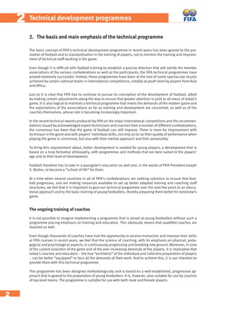 2
22 Technical development programmes
2. The basis and main emphasis of the technical programme
The basic concept of FIFA’s technical development programme in recent years has been geared to the pro-
motion of football and to standardisation in the training of players, not to mention the training and improve-
ment of technical staff working in the game.
Even though it is difﬁcult with football training to establish a precise direction that will satisfy the member
associations of the various confederations as well as the participants, the FIFA technical programmes have
proved extremely successful. Indeed, these programmes have been at the root of some spectacular results
achieved by certain national teams in international competitions, notably at youth level by players from Asia
and Africa.
Just as it is clear that FIFA has to continue to pursue its conception of the development of football, albeit
by making certain adjustments along the way to ensure that greater attention is paid to all areas of today’s
game, it is also logical to maintain a technical programme that meets the demands of the modern game and
the expectations of the associations as far as training and development are concerned, as well as of the
coaches themselves, whose role is becoming increasingly important.
In the recent technical reports produced by FIFA on the major international competitions and the recommen-
dations issued by acknowledged expert technicians and coaches from a number of different confederations,
the consensus has been that the game of football can still improve. There is room for improvement with
technique in the game and with players’ individual skills, not only as far as their quality of performance when
playing the game is concerned, but also with their mental approach and their personality.
To bring this improvement about, better development is needed for young players, a development that is
based on a truly formative philosophy, with programmes and methods that are best suited to the players’
age and to their level of development.
Football therefore has to take in a youngster’s education as well and, in the words of FIFA President Joseph
S. Blatter, to become a “school of life” for them.
At a time when several countries in all of FIFA’s confederations are seeking solutions to ensure that foot-
ball progresses, and are making resources available to set up better adapted training and coaching staff
structures, we feel that it is important to gear our technical programme over the next few years to an educa-
tional approach and to the basic training of young footballers, thereby preparing them better for tomorrow’s
game.
The ongoing training of coaches
It is not possible to imagine implementing a programme that is aimed at young footballers without such a
programme placing emphasis on training and education. This obviously means that qualiﬁed coaches are
required as well.
Even though thousands of coaches have had the opportunity to receive instruction and improve their skills
at FIFA courses in recent years, we feel that the science of coaching, with its emphasis on physical, peda-
gogical and psychological aspects, is continuously progressing and breaking new ground. Moreover, in view
of the current evolution of the game and of the ever increasing demands of the players, it is imperative that
today’s coaches and educators – the true “architects” of the individual and collective preparation of players
– can be better “equipped” to face all the demands of their work. And to achieve this, it is our intention to
provide them with this technical programme.
This programme has been designed methodologically and is based on a well-established, progressive ap-
proach that is geared to the preparation of young footballers. It is, however, also suitable for use by coaches
of top-level teams. The programme is suitable for use with both male and female players.
 