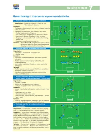 Training content 77
Mental training: 1. Exercises to improve mental attitudes
Organisation: − Groups of 2 players. − 2 balls per pair.
− Work is done in stations.
Procedure:
− The 2 players stand opposite each other; one player plays the
ball to his partner.
− The balls of the two groups must not touch each other:
− the ball is played along the ground
− one ball is played along the ground, then one in the air
− the distance between the players is then increased
− the players pass back, either with or without controlling
the ball ﬁrst
− the players move from side to side, etc.
Variation: − Player B follows A, using the same contact surfaces.
− A limit can be placed on the time allowed before
the players make a technical error (e.g. 1’).
Organisation:
− 3 groups of 6 players each, arranged in lines.
− 1 ball per group.
Procedure:
− 2 groups of players from the same team stand opposite
each other.
− The ball is passed from one group to the other, but
using only the head.
− After a player has headed the ball, he moves over to the
other group.
Variation:
− The ﬁrst team to reach 60 passes. Which team can achieve
the highest number of passes in 1’?
− The coach can also introduce one-touch returns on the
volley, or with 2 touches.
Organisation:
− Groups of 4 players.
− Marked out playing area + cones or poles.
− 1 ball per group / the work is done in stations.
Procedure:
− A player plays the ball to his partner and then runs to a free
base.
− the players vary the speed
− the space available is also varied
− they start with unrestricted play, then reduce to 2 touches
and 1 touch
Variation:
− Using the same arrangement, the players work on retaining
possession (3 v 1), with 1 or 2 compulsory touches.
Organisation: − In groups of 5 players; marked out playing
area. − 1 ball per group; the work is done in stations.
Procedure: − In the square, the players pass, follow the ball
and then repeat the passes. − A passes to B, who lays it back
to him; A then passes the ball for B to run onto. − B passes
to C, who lays it back to him; B then passes the ball for C to
run onto. − etc. − The ball must always be passed along the
ground (1 and 2 touches). − The speed of passing is then in-
creased. − The direction of the passes is changed.
Variation: − The exercise is timed over 1’, with the players trying
not to make any mistakes. − If a player does make a technical
error, the whole group has to run two laps of the playing area at
high speed.
A B
4. Technical exercise to work on maintaining
concentration
3. Technical exercise to work on concentration and
helping players to ﬁnd their bearings in a limited space
1. Technical exercise to work on concentration
2. Technical exercise to work on concentration
A
B
1 2
3
A
B C
D
E
 