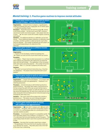 Training content 77
Mental training: 2. Practice game routines to improve mental attitudes
Organisation: − Group of 10 to 12 players + 2 goalkeepers;
marked out playing area with 2 large goals 30-35 metres apart.
− A sufﬁcient quantity of balls.
Procedure: − Player A receives the ball from player B, controls
it and shoots at goal. − He then turns round 180°, controls a
second pass to him and shoots at goal. − Each player does this
4 times. The coach counts the number of goals scored by
each player.
Variation: − An additional attacker or a defender can be intro-
duced. − These additional players (attackers or defenders) wear
a number, and their number is called out by the coach when
they are required. − The number of attempts by each player can
be increased (depending on the objective of the
exercise).
Organisation:
− 2 teams of 5 (or 6) players, marked out playing area.
Players can also use this as pre-match warm-up routine.
Procedure:
− 5 v 5 game. − Players have to retain possession in a conﬁned
space without any opposition (the opponents just allow the
team with the ball to play). − The opposition is then increased
(with semi-active and active players). − The number of touches
is varied. − After 1’-2’, the ball is played by the other team.
Variation:
− The coach can issue technical instructions (e.g. 2 touches
are obligatory). − The players have to head the ball to each
another.
Organisation: − 2 teams of 8 (or 9) players. − 8 v 8 match with-
out goalkeeper (or with rush goalkeepers). − Emphasis is on
retaining possession.
Procedure: − Unrestricted play or with limited touches for a
gradual build-up. − Any player who makes a bad technical er-
ror has to leave the pitch of his own accord. He then does a
technical obstacle course (slalom run with the ball) or runs one
lap around the playing area. His team has to play with one man
down during this time and follow precise instructions(pressing,
harrying the other team, etc.).
Variation: − The coach sends off any player who commits a
technical error. − The teams can use a roving extra player.
The coach counts the number of technical errors made.
Organisation: − 1 team with 11 players and 1 team with 7
or 8 players. − The game, with one team having fewer players (7
v 11 or 8 v 11), can be played either on a normal pitch or on a
specially marked out pitch.
Procedure: − A normal game (played in a competitive spirit). The
team with fewer players has to defend a 1-0 lead for 5’. – The
11-a-side team has to try and equalise and win the game. – The
coach always feeds the ball in each time to prevent any breaks
in play.
Variation: − Any team that concedes a goal loses a player.
− The goalkeeper of the team that has to equalise comes up
as an attacker for corners. − Play takes place only in the half
of the team that is defending.
1. Practice game routine in front of goal with the players
in a state of fatigue – adapting to the situation
2. Practice game routine as a conﬁdence booster
(retaining possession)
4. Practice game routine to work on control,
self-conﬁdence and aggressiveness
3. Practice game routine to work on concentration
under stress (avoiding technical errors)
B
B
A
A
 