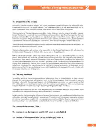 3
22Technical development programmes
The programme of the courses
As was the case with courses in the past, this course programme has been designed with ﬂexibility in mind.
Consequently, instructors can choose the topics that have been drawn up by FIFA, while also taking into ac-
count the demands of the individual national associations and the level of the participants.
The organisation of the course programme and the choice of content are also adapted to suit the expecta-
tions of the countries concerned. Countries will be asked to submit their speciﬁc wishes regarding the main
points of emphasis of the course and their own objectives. In agreement with the course organisers, the FIFA
instructors involved in the programme will then draw up the teaching plan for the course, together with the
supplementary activities requested by the associations, while also specifying the length of the course.
The course programme and teaching programmes presented here serve as examples and as a reference for
organising an instruction and training course.
The national associations will continue to be responsible for the choice of participants; this will depend on
the objectives of the course, on the level of the course and on the participants.
FIFA nevertheless reserves the right to request a list of the participants and details of their professional back-
ground. If he considers this necessary, the FIFA instructor running the course may ask participants to take ad-
mission tests at the start of the course. The national association organising the course may also request that
the participants be assessed at the end of a coach education course. This request must be addressed to FIFA
at least three weeks before the start of the course. The methodological approach of the training programme
to be found in this coaching manual may also be used by the national associations on a domestic level in
training courses for their own technicians, or even within clubs that wish to acquaint themselves better with
the concept of training and development.
The Coaching Handbook
To meet the wishes of the national associations, but primarily those of the participants on these courses,
this new FIFA coaching manual will serve as a basis for the instruction given. Once the course is over, the
Handbook will provide the course participants with methodological information and coaching material that
they will be able to refer back to on a regular basis. The practical coaching content of the courses is always
linked to the theory part of the teaching in the corresponding chapter of the Handbook.
The ring binder system used will also allow the participants to supplement the major topics covered in the
course with their own personal notes or with other reference documents.
Notwithstanding the considerable differences between the continents and even between certain countries
as far as the training of young footballers is concerned, FIFA is convinced that constant cooperation between
the national associations, coupled with exchanges between coaches, will bring about an improvement in the
coaching of players and will enable the level of football around the world to be improved still further.
The content of the courses: Table 1
The courses at pre-development level (12-15 years of age): Table 2
The courses at development level (16-19 years of age): Table 3
 