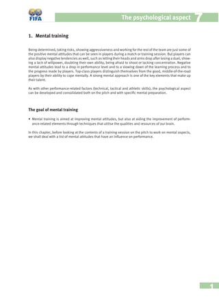 1
The psychological aspect 77
1. Mental training
Being determined, taking risks, showing aggressiveness and working for the rest of the team are just some of
the positive mental attitudes that can be seen in players during a match or training session. But players can
also display negative tendencies as well, such as letting their heads and arms drop after losing a duel, show-
ing a lack of willpower, doubting their own ability, being afraid to shoot or lacking concentration. Negative
mental attitudes lead to a drop in performance level and to a slowing down of the learning process and to
the progress made by players. Top-class players distinguish themselves from the good, middle-of-the-road
players by their ability to cope mentally. A strong mental approach is one of the key elements that make up
their talent.
As with other performance-related factors (technical, tactical and athletic skills), the psychological aspect
can be developed and consolidated both on the pitch and with speciﬁc mental preparation.
The goal of mental training
• Mental training is aimed at improving mental attitudes, but also at aiding the improvement of perform-
ance-related elements through techniques that utilise the qualities and resources of our brain.
In this chapter, before looking at the contents of a training session on the pitch to work on mental aspects,
we shall deal with a list of mental attitudes that have an inﬂuence on performance.
 
