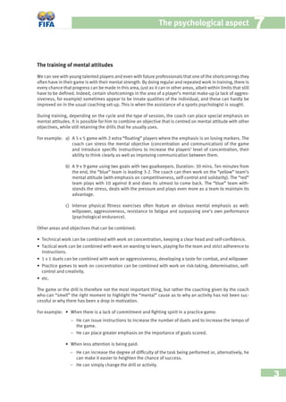 3
The psychological aspect 77
The training of mental attitudes
We can see with young talented players and even with future professionals that one of the shortcomings they
often have in their game is with their mental strength. By doing regular and repeated work in training, there is
every chance that progress can be made in this area, just as it can in other areas, albeit within limits that still
have to be deﬁned. Indeed, certain shortcomings in the area of a player’s mental make-up (a lack of aggres-
siveness, for example) sometimes appear to be innate qualities of the individual, and these can hardly be
improved on in the usual coaching set-up. This is when the assistance of a sports psychologist is sought.
During training, depending on the cycle and the type of session, the coach can place special emphasis on
mental attitudes. It is possible for him to combine an objective that is centred on mental attitude with other
objectives, while still retaining the drills that he usually uses.
For example: a) A 5 v 5 game with 2 extra “ﬂoating” players where the emphasis is on losing markers. The
coach can stress the mental objective (concentration and communication) of the game
and introduce speciﬁc instructions to increase the players’ level of concentration, their
ability to think clearly as well as improving communication between them.
b) A 9 v 9 game using two goals with two goalkeepers. Duration: 30 mins. Ten minutes from
the end, the “blue” team is leading 3-2. The coach can then work on the “yellow” team’s
mental attitude (with emphasis on competitiveness, self-control and solidarity). The “red”
team plays with 10 against 8 and does its utmost to come back. The “blue” team with-
stands the stress, deals with the pressure and plays even more as a team to maintain its
advantage.
c) Intense physical ﬁtness exercises often feature an obvious mental emphasis as well:
willpower, aggressiveness, resistance to fatigue and surpassing one’s own performance
(psychological endurance).
Other areas and objectives that can be combined:
• Technical work can be combined with work on concentration, keeping a clear head and self-conﬁdence.
• Tactical work can be combined with work on wanting to learn, playing for the team and strict adherence to
instructions.
• 1 v 1 duels can be combined with work on aggressiveness, developing a taste for combat, and willpower
• Practice games to work on concentration can be combined with work on risk-taking, determination, self-
control and creativity.
• etc.
The game or the drill is therefore not the most important thing, but rather the coaching given by the coach
who can “smell” the right moment to highlight the “mental” cause as to why an activity has not been suc-
cessful or why there has been a drop in motivation.
For example: • When there is a lack of commitment and ﬁghting spirit in a practice game:
− He can issue instructions to increase the number of duels and to increase the tempo of
the game.
− He can place greater emphasis on the importance of goals scored.
• When less attention is being paid:
− He can increase the degree of difﬁculty of the task being performed or, alternatively, he
can make it easier to heighten the chance of success.
− He can simply change the drill or activity.
 