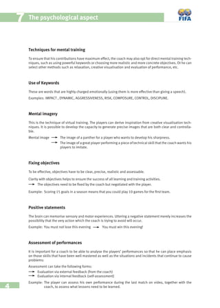 4
77 The psychological aspect
Techniques for mental training
To ensure that his contributions have maximum effect, the coach may also opt for direct mental training tech-
niques, such as using powerful keywords or choosing more realistic and more concrete objectives. Or he can
select other methods such as relaxation, creative visualisation and evaluation of performance, etc.
Use of Keywords
These are words that are highly charged emotionally (using them is more effective than giving a speech).
Examples: IMPACT , DYNAMIC, AGGRESSIVENESS, RISK, COMPOSURE, CONTROL, DISCIPLINE.
Mental imagery
This is the technique of virtual training. The players can derive inspiration from creative visualisation tech-
niques. It is possible to develop the capacity to generate precise images that are both clear and controlla-
ble.
Mental image The image of a panther for a player who wants to develop his sharpness.
The image of a great player performing a piece of technical skill that the coach wants his
players to imitate.
Fixing objectives
To be effective, objectives have to be clear, precise, realistic and assessable.
Clarity with objectives helps to ensure the success of all learning and training activities.
The objectives need to be ﬁxed by the coach but negotiated with the player.
Example: Scoring 15 goals in a season means that you could play 10 games for the ﬁrst team.
Positive statements
The brain can memorise sensory and motor experiences. Uttering a negative statement merely increases the
possibility that the very action which the coach is trying to avoid will occur.
Example: You must not lose this evening You must win this evening!
Assessment of performances
It is important for a coach to be able to analyse the players’ performances so that he can place emphasis
on those skills that have been well mastered as well as the situations and incidents that continue to cause
problems:
Assessment can take the following forms:
Evaluation via external feedback (from the coach)
Evaluation via internal feedback (self-assessment)
Example: The player can assess his own performance during the last match on video, together with the
coach, to assess what lessons need to be learned.
 