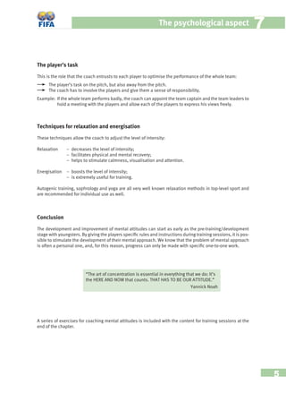 5
The psychological aspect 77
The player’s task
This is the role that the coach entrusts to each player to optimise the performance of the whole team:
The player’s task on the pitch, but also away from the pitch.
The coach has to involve the players and give them a sense of responsibility.
Example: If the whole team performs badly, the coach can appoint the team captain and the team leaders to
hold a meeting with the players and allow each of the players to express his views freely.
Techniques for relaxation and energisation
These techniques allow the coach to adjust the level of intensity:
Relaxation − decreases the level of intensity;
− facilitates physical and mental recovery;
− helps to stimulate calmness, visualisation and attention.
Energisation − boosts the level of intensity;
− is extremely useful for training.
Autogenic training, sophrology and yoga are all very well known relaxation methods in top-level sport and
are recommended for individual use as well.
Conclusion
The development and improvement of mental attitudes can start as early as the pre-training/development
stage with youngsters. By giving the players speciﬁc rules and instructions during training sessions, it is pos-
sible to stimulate the development of their mental approach. We know that the problem of mental approach
is often a personal one, and, for this reason, progress can only be made with speciﬁc one-to-one work.
“The art of concentration is essential in everything that we do: It’s
the HERE AND NOW that counts. THAT HAS TO BE OUR ATTITUDE.”
Yannick Noah
A series of exercises for coaching mental attitudes is included with the content for training sessions at the
end of the chapter.
 