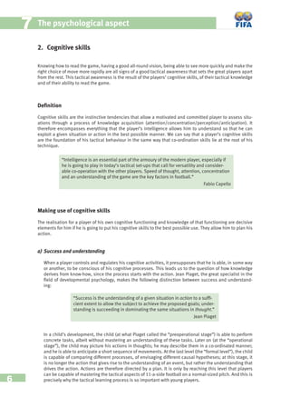 6
77 The psychological aspect
2. Cognitive skills
Knowing how to read the game, having a good all-round vision, being able to see more quickly and make the
right choice of move more rapidly are all signs of a good tactical awareness that sets the great players apart
from the rest. This tactical awareness is the result of the players’ cognitive skills, of their tactical knowledge
and of their ability to read the game.
Deﬁnition
Cognitive skills are the instinctive tendencies that allow a motivated and committed player to assess situ-
ations through a process of knowledge acquisition (attention/concentration/perception/anticipation). It
therefore encompasses everything that the player’s intelligence allows him to understand so that he can
exploit a given situation or action in the best possible manner. We can say that a player’s cognitive skills
are the foundation of his tactical behaviour in the same way that co-ordination skills lie at the root of his
technique.
“Intelligence is an essential part of the armoury of the modern player, especially if
he is going to play in today’s tactical set-ups that call for versatility and consider-
able co-operation with the other players. Speed of thought, attention, concentration
and an understanding of the game are the key factors in football.”
Fabio Capello
Making use of cognitive skills
The realisation for a player of his own cognitive functioning and knowledge of that functioning are decisive
elements for him if he is going to put his cognitive skills to the best possible use. They allow him to plan his
action.
a) Success and understanding
When a player controls and regulates his cognitive activities, it presupposes that he is able, in some way
or another, to be conscious of his cognitive processes. This leads us to the question of how knowledge
derives from know-how, since the process starts with the action. Jean Piaget, the great specialist in the
ﬁeld of developmental psychology, makes the following distinction between success and understand-
ing:
“Success is the understanding of a given situation in action to a sufﬁ-
cient extent to allow the subject to achieve the proposed goals; under-
standing is succeeding in dominating the same situations in thought.”
Jean Piaget
In a child’s development, the child (at what Piaget called the “preoperational stage”) is able to perform
concrete tasks, albeit without mastering an understanding of these tasks. Later on (at the “operational
stage”), the child may picture his actions in thoughts; he may describe them in a co-ordinated manner;
and he is able to anticipate a short sequence of movements. At the last level (the “formal level”), the child
is capable of comparing different processes, of envisaging different causal hypotheses; at this stage, it
is no longer the action that gives rise to the understanding of an event, but rather the understanding that
drives the action. Actions are therefore directed by a plan. It is only by reaching this level that players
can be capable of mastering the tactical aspects of 11-a-side football on a normal-sized pitch. And this is
precisely why the tactical learning process is so important with young players.
 