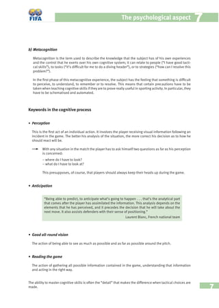 7
The psychological aspect 77
b) Metacognition
Metacognition is the term used to describe the knowledge that the subject has of his own experiences
and the control that he exerts over his own cognitive system; it can relate to people (“I have good tacti-
cal skills”), to tasks (“it’s difﬁcult for me to do a diving header”), or to strategies (“how can I resolve this
problem?”).
In the ﬁrst phase of this metacognitive experience, the subject has the feeling that something is difﬁcult
to perceive, to understand, to remember or to resolve. This means that certain precautions have to be
taken when teaching cognitive skills if they are to prove really useful in sporting activity. In particular, they
have to be schematised and automated.
Keywords in the cognitive process
• Perception
This is the ﬁrst act of an individual action. It involves the player receiving visual information following an
incident in the game. The better his analysis of the situation, the more correct his decision as to how he
should react will be.
With any situation in the match the player has to ask himself two questions as far as his perception
is concerned:
– where do I have to look?
– what do I have to look at?
This presupposes, of course, that players should always keep their heads up during the game.
• Anticipation
• Good all-round vision
The action of being able to see as much as possible and as far as possible around the pitch.
• Reading the game
The action of gathering all possible information contained in the game, understanding that information
and acting in the right way.
The ability to master cognitive skills is often the “detail” that makes the difference when tactical choices are
made.
“Being able to predict, to anticipate what’s going to happen . . . that’s the analytical part
that comes after the player has assimilated the information. This analysis depends on the
elements that he has perceived, and it precedes the decision that he will take about the
next move. It also assists defenders with their sense of positioning.”
Laurent Blanc, French national team
 