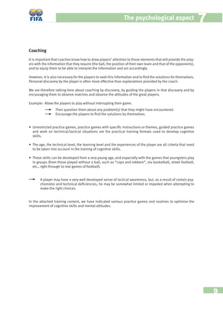 9
The psychological aspect 77
Coaching
It is important that coaches know how to draw players’ attention to those elements that will provide the play-
ers with the information that they require (the ball, the position of their own team and that of the opponents),
and to equip them to be able to interpret the information and act accordingly.
However, it is also necessary for the players to seek this information and to ﬁnd the solutions for themselves.
Personal discovery by the player is often more effective than explanations provided by the coach.
We are therefore talking here about coaching by discovery, by guiding the players in that discovery and by
encouraging them to observe matches and observe the attitudes of the great players.
Example: Allow the players to play without interrupting their game.
Then question them about any problem(s) that they might have encountered.
Encourage the players to ﬁnd the solutions by themselves.
• Unrestricted practice games, practice games with speciﬁc instructions or themes, guided practice games
and work on technical/tactical situations are the practical training formats used to develop cognitive
skills.
• The age, the technical level, the learning level and the experiences of the player are all criteria that need
to be taken into account in the training of cognitive skills.
• These skills can be developed from a very young age, and especially with the games that youngsters play
in groups (from those played without a ball, such as “cops and robbers”, via basketball, street football,
etc., right through to real games of football).
A player may have a very well developed sense of tactical awareness, but, as a result of certain psy-
chomotor and technical deﬁciencies, he may be somewhat limited or impeded when attempting to
make the right choices.
In the attached training content, we have indicated various practice games and routines to optimise the
improvement of cognitive skills and mental attitudes.
 