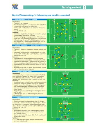 Training content 88
Physical ﬁtness training: 3. Endurance game (aerobic - anaerobic)
Organisation:
− 2 teams of 8 (or 9) players.
− Marked out playing area + 4 small goals (2 - 3m) on the ﬂanks.
− 3 cones 15m (30m) behind the playing area.
− Duration: 10’ - 15’. Repetitions: 2x. Active rest (HR returns
to 120).
− Intensity: HR 150 - 175.
Procedure:
− Unrestricted play (or 3 touches): goals scored when a player
crosses the goal with the ball at his feet.
− The team scoring a goal keeps possession of the ball and
can go on to score in the two opposite goals in the other half.
− Halfway through the game (5’ or 7.5’), the players in each
team perform 3 to 5 progressive acceleration runs (70% to
100%) of 30m, with a rest of 30” between each run.
Organisation:
− 2 teams of 7 players + 2 goalkeepers who may only use their
feet.
− Playing area marked out into 3 numbered zones (20 - 25m).
− Duration: 20’ - 30’. Sets: 2 to 3x (6’ - 10’). Active rest: 1’ - 3’
− Intensity: HR 160 - 180.
Procedure:
− The players retain possession and play the ball around
within the zones; unrestricted play or limited touches (3-2).
− The game can take place in a single zone, in two zones or in
all three zones, depending on the instructions of the coach.
− The goalkeepers must remain in support behind the zone at
all times.
− Whenever the ball goes out of play, the coach feeds in a new
ball. Count the number of passes.
Organisation:
− 2 teams of 5 players + 2 goalkeepers (possibly with a third
team recovering). − Marked out playing area + 2 large goals
(enough balls must be available). − Duration: 30’ to 35’.
Sets 4 to 6x (6’ to 7’). Rest: 3’ to 4’. − Intensity: HR 165 - 180.
Procedure:
– Limited-touch game in the defensive area (for the defenders).
− Unrestricted play in the attacking area (for the attackers).
− A goal is scored when all the players in the attacking team
have crossed the halfway line. If any players of the other
team have remained in the opponents’ sector, the goal
counts double.
− The goalkeepers take part in the game (playing 1 or 2 touch-
es of the ball).
When the ball goes out of the playing area, the coach
feeds another in.
Organisation:
− Unrestricted play 4 v 4; the goalkeeper plays the ball with
1 touch only. − 2 teams of 8 players + 2 goalkeepers. − Marked
out playing area + 2 large goals (enough balls must be avail-
able). − Duration 15’ to 20’. Sets 4 to 5x (3’ to 4’). Rest: 3’ to 4’.
− Intensity: HR 170 - 190.
Procedure:
− When the ball goes out of play, or when there is a corner,
the goalkeeper of the team in possession feeds the ball
back into play quickly.
− After the game has run its course (3’ to 4’), the coach switch-
es the players around.
Variations:
− 4 v 4 game with extra players who play with their team
(one touch only allowed).
1. Basic endurance 8 v 8 (9 v 9) game
2. Retaining possession 7 v 7 game (speciﬁc endurance)
3
3. 5 v 5 game (aerobic power)
4. 4 v 4 game (maximum aerobic power)
2 1
 