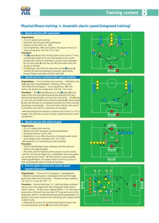 Training content 88
Physical ﬁtness training: 5. Anaerobic alactic speed (integrated training)
Organisation:
− 14 to 16 players per exercise.
− Half pitch and one goal with goalkeepers.
− Distance of the action 20 - 30m.
− 6 to 8 repetitions. After each action, the players return at a
slow running pace. Full rest. 2 to 3 sets.
Procedure:
− The player A sets off, running (10m) as far as the 2nd
cone,
controlling the ball as he runs and taking it as far as the
penalty area, where he attempts to score or pass sideways
for his team mate B, who has set off at the same time (em-
phasis on timing).
− The player sets off at the same time as the player A,
controls the ball and attempts to prevent a goal being
scored. Players and sides are then switched.
Organisation: − 14 to 16 players per exercise. − Half pitch; one
large goal with two goalkeepers. Distance of the action
30m (40m) from the goals. − 4 to 6 repetitions. After the
action, the players run slowly back. Full rest. 2 to 3 sets.
Procedure: − The player A passes to the player B at the
edge of the 16m area (passing along the ground), who then
lays the ball back for A to run onto and cross for C. − The play-
er, who has set off after the one-two by attacker B, harries player
A, who has the ball, in an attempt to prevent him from crossing
(tackling is not allowed). − The coach then switches the action
to the other side and the 2 attackers are changed.
Depending on the distance covered in the action (i.e. if it is
longer), this exercise can also include a speed-endurance train-
ing element.
Organisation:
− 10 to 14 players per exercise.
− Marked out area: two goals and two goalkeepers.
− Shooting distance 15m to 20m.
− Repetitions: 4 to 6. After the action, the player walks round
and changes sides. Complete rest. 2 to 3 sets.
Emphasis is on achieving accurate shooting.
Procedure:
− The ﬁrst two A players pass sideways and then sprint to
shoot in the opposite goal.
− The shots and the trajectory of the passes must be varied.
This can also be staged as a competition: how many goals
are scored by each team? The exercise is also possible
without goalkeepers, the players have to aim for accuracy in
their shooting with goals marked out by poles.
Organisation: − 3 teams of 5 to 6 players + 2 goalkeepers.
− Marked out playing area: 4 small goals (2m) and the large
goal at the other end of the pitch. − Duration of play: between
10’ and 12’. In sets of 1’30” - 2”.
Procedure: − Unrestricted play 5 v 5, with the players attempt-
ing to score in the opponents’ two small goals (each goal is
worth 1 point). − At the coach’s signal (within 1’-2’), the team in
possession of the ball has less than 10” to go and score in the
large goal, which is undefended (except by the goalkeeper); all
players in the team must be in the attacking zone (a goal scored
is worth 3 pts).
− Following the action, the counter-attacking team goes into
its recovery phase and the team enters the game.
3. Speed exercise with shots on goal
1. Speed exercise with conclusion
2. Speed exercise combined with a game situation
4. Practice game routine and counter attack
(speed-endurance)
10m
A B
A
BC
A B
B A
 