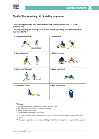 Training content 88
Principles:
– No sudden movements; progressive stretch, without pain.
– Feel the tension decreasing as the stretch relaxes.
– Breath regularly and calmly.
– Concentrate throughout the stretching.
To obtain tangible results of suppleness from the stretching, three sessions are required each
week.
Youngsters (up to the age of 12) should begin stretching training with an easy-stretching session.
Physical ﬁtness training: 11. Stretching programme
End of training cool-down, with intensive stretching: holding position from 15” to 30”
(Exercises 1-8)
Limbering up during the warm-up phase by easy stretching: holding position from 5” to 10”
(Exercises 1 to 4)
1. Tricep and calf stretch
3. Quadricep stretch
5. Hip/buttock/TFL stretch
7. Central body stretch
2. Glute stretch
4. Adductor stretch
6. Upper back stretch
8. Arm, bicep stretch
Source : CardiSport, Dijon, France
 