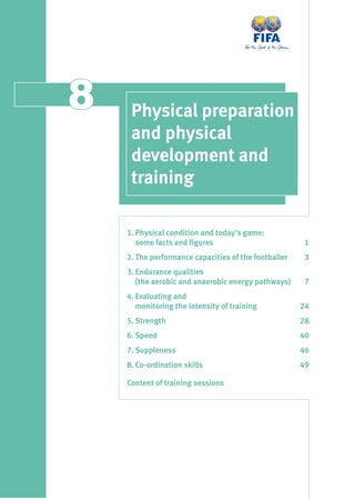 88 Physical preparation
and physical
development and
training
1. Physical condition and today’s game:
some facts and ﬁgures 1
2. The performance capacities of the footballer 3
3. Endurance qualities
(the aerobic and anaerobic energy pathways) 7
4. Evaluating and
monitoring the intensity of training 24
5. Strength 28
6. Speed 40
7. Suppleness 46
8. Co-ordination skills 49
Content of training sessions
 