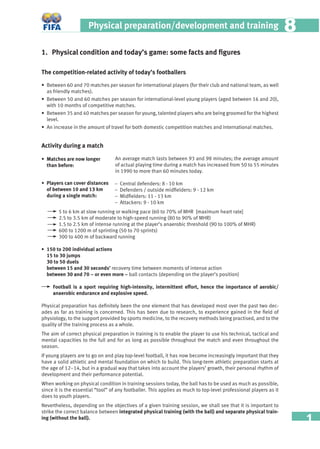 1
Physical preparation/development and training 88
1. Physical condition and today’s game: some facts and ﬁgures
The competition-related activity of today’s footballers
• Between 60 and 70 matches per season for international players (for their club and national team, as well
as friendly matches).
• Between 50 and 60 matches per season for international-level young players (aged between 16 and 20),
with 10 months of competitive matches.
• Between 35 and 40 matches per season for young, talented players who are being groomed for the highest
level.
• An increase in the amount of travel for both domestic competition matches and international matches.
Activity during a match
An average match lasts between 93 and 98 minutes; the average amount
of actual playing time during a match has increased from 50 to 55 minutes
in 1990 to more than 60 minutes today.
− Central defenders: 8 - 10 km
− Defenders / outside midﬁelders: 9 - 12 km
− Midﬁelders: 11 - 13 km
− Attackers: 9 - 10 km
5 to 6 km at slow running or walking pace (60 to 70% of MHR [maximum heart rate]
2.5 to 3.5 km of moderate to high-speed running (80 to 90% of MHR)
1.5 to 2.5 km of intense running at the player’s anaerobic threshold (90 to 100% of MHR)
600 to 1200 m of sprinting (50 to 70 sprints)
300 to 400 m of backward running
• 150 to 200 individual actions
15 to 30 jumps
30 to 50 duels
between 15 and 30 seconds’ recovery time between moments of intense action
between 30 and 70 – or even more – ball contacts (depending on the player’s position)
Football is a sport requiring high-intensity, intermittent effort, hence the importance of aerobic/
anaerobic endurance and explosive speed.
Physical preparation has deﬁnitely been the one element that has developed most over the past two dec-
ades as far as training is concerned. This has been due to research, to experience gained in the ﬁeld of
physiology, to the support provided by sports medicine, to the recovery methods being practised, and to the
quality of the training process as a whole.
The aim of correct physical preparation in training is to enable the player to use his technical, tactical and
mental capacities to the full and for as long as possible throughout the match and even throughout the
season.
If young players are to go on and play top-level football, it has now become increasingly important that they
have a solid athletic and mental foundation on which to build. This long-term athletic preparation starts at
the age of 12–14, but in a gradual way that takes into account the players’ growth, their personal rhythm of
development and their performance potential.
When working on physical condition in training sessions today, the ball has to be used as much as possible,
since it is the essential “tool” of any footballer. This applies as much to top-level professional players as it
does to youth players.
Nevertheless, depending on the objectives of a given training session, we shall see that it is important to
strike the correct balance between integrated physical training (with the ball) and separate physical train-
ing (without the ball).
• Matches are now longer
than before:
• Players can cover distances
of between 10 and 13 km
during a single match:
 