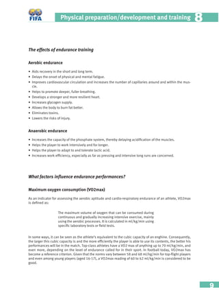 9
Physical preparation/development and training 88
The effects of endurance training
Aerobic endurance
• Aids recovery in the short and long term.
• Delays the onset of physical and mental fatigue.
• Improves cardiovascular circulation and increases the number of capillaries around and within the mus-
cle.
• Helps to promote deeper, fuller breathing.
• Develops a stronger and more resilient heart.
• Increases glycogen supply.
• Allows the body to burn fat better.
• Eliminates toxins.
• Lowers the risks of injury.
Anaerobic endurance
• Increases the capacity of the phosphate system, thereby delaying acidiﬁcation of the muscles.
• Helps the player to work intensively and for longer.
• Helps the player to adapt to and tolerate lactic acid.
• Increases work efﬁciency, especially as far as pressing and intensive long runs are concerned.
What factors inﬂuence endurance performances?
Maximum oxygen consumption (VO2max)
As an indicator for assessing the aerobic aptitude and cardio-respiratory endurance of an athlete, VO2max
is deﬁned as:
In some ways, it can be seen as the athlete’s equivalent to the cubic capacity of an enghine. Consequently,
the larger this cubic capacity is and the more efﬁciently the player is able to use its contents, the better his
performances will be in the match. Top-class athletes have a VO2 max of anything up to 70 ml/kg/min, and
even more, depending on the level of endurance called for in their sport. In football today, VO2max has
become a reference criterion. Given that the norms vary between 58 and 68 ml/kg/min for top-ﬂight players
and even among young players (aged 16-17), a VO2max reading of 60 to 62 ml/kg/min is considered to be
good.
The maximum volume of oxygen that can be consumed during
continuous and gradually increasing intensive exercise, mainly
using the aerobic processes. It is calculated in ml/kg/min using
speciﬁc laboratory tests or ﬁeld tests.
 