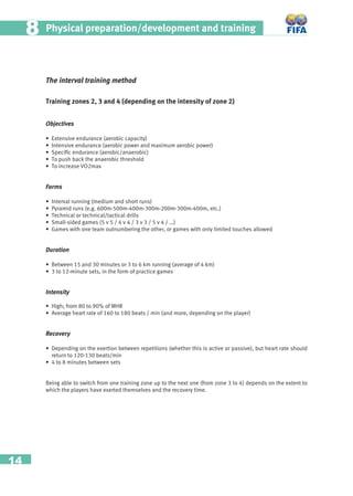 14
Physical preparation/development and training88
The interval training method
Training zones 2, 3 and 4 (depending on the intensity of zone 2)
Objectives
• Extensive endurance (aerobic capacity)
• Intensive endurance (aerobic power and maximum aerobic power)
• Speciﬁc endurance (aerobic/anaerobic)
• To push back the anaerobic threshold
• To increase VO2max
Forms
• Interval running (medium and short runs)
• Pyramid runs (e.g. 600m-500m-400m-300m-200m-300m-400m, etc.)
• Technical or technical/tactical drills
• Small-sided games (5 v 5 / 4 v 4 / 3 v 3 / 5 v 4 / …)
• Games with one team outnumbering the other, or games with only limited touches allowed
Duration
• Between 15 and 30 minutes or 3 to 6 km running (average of 4 km)
• 3 to 12-minute sets, in the form of practice games
Intensity
• High; from 80 to 90% of MHR
• Average heart rate of 160 to 180 beats / min (and more, depending on the player)
Recovery
• Depending on the exertion between repetitions (whether this is active or passive), but heart rate should
return to 120-130 beats/min
• 4 to 8 minutes between sets
Being able to switch from one training zone up to the next one (from zone 3 to 4) depends on the extent to
which the players have exerted themselves and the recovery time.
 