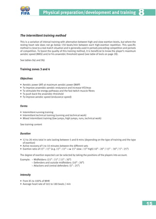 15
Physical preparation/development and training 88
The intermittent training method
This is a variation of interval training with alternation between high and slow exertion levels, but where the
resting heart rate does not go below 150 beats/min between each high-exertion repetition. This speciﬁc
method is close to a real match situation and is generally used in periods preceding competition and periods
of competition. To boost the quality of this training method, it is beneﬁcial to know the player’s maximum
aerobic speed (MAS) and/or his anaerobic threshold speed (see table of tests on page 28).
See tables 9a) and 9b)
Training zones 3 and 4
Objectives
• Aerobic power (AP) at maximum aerobic power (MAP)
• To improve anaerobic-aerobic endurance and increase VO2max
• To stimulate the energy pathways and the fast twitch muscle ﬁbres
• To push back the anaerobic threshold
• To improve aerobic speed (endurance speed)
Forms
• Intermittent running training
• Intermittent technical training (running and technical work)
• Mixed intermittent training (low jumps, high jumps, runs, technical work)
See training content
Duration
• 12 to 20 mins total in sets lasting between 5 and 8 mins (depending on the type of training and the type
of exertion)
• Active recovery of 5 to 10 minutes between the different sets
• Exertion ratio of 15” : 15” (e.g. 15” : 15” 15” slow : 15” high) 10” : 20” / 15” : 30” / 5” : 25”)
The degree of exertion expected can be selected by taking the positions of the players into account.
Example: − Midﬁelders: (15” : 15” / 15” : 30”)
− Defenders and outside midﬁelders: (10” : 20”)
− Attackers and central defenders: (5” : 25”)
Intensity
• From 85 to 100% of MHR
• Average heart rate of 165 to 180 beats / min
 