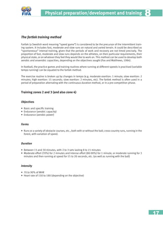 17
Physical preparation/development and training 88
The fartlek training method
Fartlek (a Swedish word meaning “speed game”) is considered to be the precursor of the intermittent train-
ing system. It includes fast, moderate and slow runs on natural and varied terrain. It could be described as
“spontaneous” interval training, given that the periods of work and recovery are not timed precisely. The
proportion of fast, moderate and slow runs depends on the athletes, on their particular requirements, their
physical state, or on whatever they feel they would like to work on. This method can be used to develop both
aerobic and anaerobic capacities, depending on the objectives sought (Fox and Matthews, 1984).
In football, the practice games and training routines where running at different speeds is practised (variable
tempo running) can be equated to the fartlek method.
The exercise routine is broken up by changes in tempo (e.g. moderate exertion: 1 minute; slow exertion: 2
minutes; high exertion: 15 seconds; slow exertion: 2 minutes, etc). The fartlek method is often used in a
period of preparation alternating with the continuous duration method, or in a pre-competition phase.
Training zones 2 and 3 (and also zone 4)
Objectives
• Basic and speciﬁc training
• Endurance (aerobic capacity)
• Endurance (aerobic power)
Forms
• Runs or a variety of obstacle courses, etc., both with or without the ball; cross-country runs, running in the
forest, with variation of speed.
Duration
• Between 15 and 30 minutes, with 2 to 3 sets lasting 8 to 15 minutes
• Moderate effort (70%) for 2 minutes and intense effort (80-90%) for 1 minute; or moderate running for 3
minutes and then running at speed for 15 to 20 seconds, etc. (as well as running with the ball)
Intensity
• 70 to 90% of MHR
• Heart rate of 150 to 180 (depending on the objective)
 