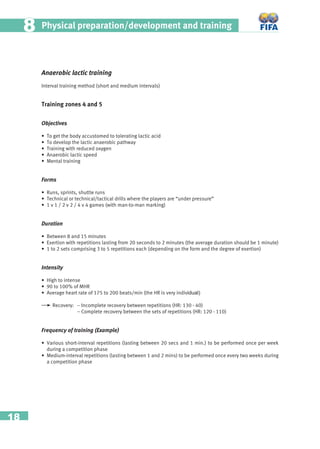 18
Physical preparation/development and training88
Anaerobic lactic training
Interval training method (short and medium intervals)
Training zones 4 and 5
Objectives
• To get the body accustomed to tolerating lactic acid
• To develop the lactic anaerobic pathway
• Training with reduced oxygen
• Anaerobic lactic speed
• Mental training
Forms
• Runs, sprints, shuttle runs
• Technical or technical/tactical drills where the players are “under pressure”
• 1 v 1 / 2 v 2 / 4 v 4 games (with man-to-man marking)
Duration
• Between 8 and 15 minutes
• Exertion with repetitions lasting from 20 seconds to 2 minutes (the average duration should be 1 minute)
• 1 to 2 sets comprising 3 to 5 repetitions each (depending on the form and the degree of exertion)
Intensity
• High to intense
• 90 to 100% of MHR
• Average heart rate of 175 to 200 beats/min (the HR is very individual)
Recovery: – Incomplete recovery between repetitions (HR: 130 - 40)
– Complete recovery between the sets of repetitions (HR: 120 - 110)
Frequency of training (Example)
• Various short-interval repetitions (lasting between 20 secs and 1 min.) to be performed once per week
during a competition phase
• Medium-interval repetitions (lasting between 1 and 2 mins) to be performed once every two weeks during
a competition phase
 