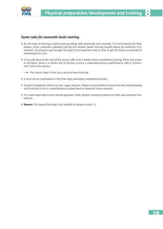 19
Physical preparation/development and training 88
Some rules for anaerobic lactic training
• As this type of training is particularly gruelling, both physically and mentally, it is not essential for foot-
ballers. Lactic anaerobic pathway training and aerobic power training should always be preferred. It is,
however, necessary to go through this type of training from time to time to get the body accustomed to
tolerating lactic acid.
• It must be done at the start of the season after 4 to 5 weeks of pre-competition training. If this precaution
is not taken, there is a certain risk of injuries, or even a substantial drop in performance after a “promis-
ing” start to the season.
The classic drop in form (as a result of over-training)
• It must not be undertaken in the three days preceding competitive activity.
• It leads to depletion of the muscles’ sugar reserves. Players must therefore ensure that their diet following
such training is rich in carbohydrates to allow them to replenish these reserves.
• It is used especially to train mental approach (with athletes having to experience their own personal limi-
tations).
• Beware: This type of training is not suitable for players under 15.
 