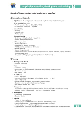23
Physical preparation/development and training 88
Example of how an aerobic training session can be organised
a) Preparation of the session
• Objectives To develop aerobic endurance with emphasis on technical/tactical aspects.
• Fix the workload (% of MHR)
− Aerobic capacity and power (80 or 90% of MHR)
− Fix the training zones (zone 2 to zone 4)
• Forms of training
− Running
− Technical drills
− Practice games
• Methods of training
− Continuous training (emphasis on duration)
− Interval and intermittent training
• Training organisation
− Number of players: 18
− Duration of the session: 90 minutes
− Total duration of aerobic work: 40 minutes
− Number of sets: 4
− Number of repetitions: 8
− Total duration of rest intervals: 15 minutes (“semi-active” intervals, with ball juggling or another
similar simple activity)
− Composition of the groups: by position (midﬁelders, attackers, etc.)
b) Training
• Warming-up with the ball
– Duration: 15 minutes
• 1st
set
− Continuous running
− Running with the ball fartlek style (30 secs high tempo; 90 secs moderate tempo)
− Duration: 2 x 8 mins
– Rest interval: 2 mins
• 2nd
and 3rd
sets
− Group 1 (9 players)
− Intermittent training: “running and technical work” (10 secs – 20 secs)
− Group 2 (9 players)
− Interval training: passing drill with 4 players (30 secs – 1 min)
− Duration: 6 mins for each drill, with change of groups
− Rest intervial between sets: 3 mins
• 4th
sequence
− 4 v 4 practice game + goalkeepers on reduced-size pitches; unrestricted play with goal-scoring
− Duration: 12 mins; 4 repetitions of 3 mins each – 3-minute rest interval
• Warming down
− Light running and stretching
− Duration: 10 mins
• Coaching
− Prepare the pitch in advance.
− Greet the players and let them know the objectives of the training session.
− Lead, stimulate, reinforce and evaluate (monitor the players’ heart rate).
− Make the players take on ﬂuid during the session.
– Once the training has ﬁnished, assess the session and congratulate the players on their commitment.
 