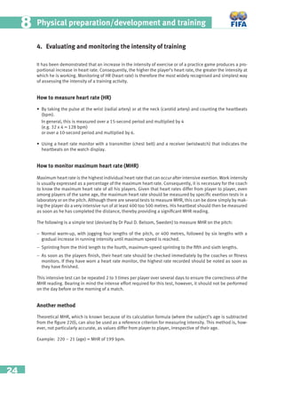 24
Physical preparation/development and training88
4. Evaluating and monitoring the intensity of training
It has been demonstrated that an increase in the intensity of exercise or of a practice game produces a pro-
portional increase in heart rate. Consequently, the higher the player’s heart rate, the greater the intensity at
which he is working. Monitoring of HR (heart rate) is therefore the most widely recognised and simplest way
of assessing the intensity of a training activity.
How to measure heart rate (HR)
• By taking the pulse at the wrist (radial artery) or at the neck (carotid artery) and counting the heartbeats
(bpm).
In general, this is measured over a 15-second period and multiplied by 4
(e.g. 32 x 4 = 128 bpm)
or over a 10-second period and multiplied by 6.
• Using a heart rate monitor with a transmitter (chest belt) and a receiver (wristwatch) that indicates the
heartbeats on the watch display.
How to monitor maximum heart rate (MHR)
Maximum heart rate is the highest individual heart rate that can occur after intensive exertion. Work intensity
is usually expressed as a percentage of the maximum heart rate. Consequently, it is necessary for the coach
to know the maximum heart rate of all his players. Given that heart rates differ from player to player, even
among players of the same age, the maximum heart rate should be measured by speciﬁc exertion tests in a
laboratory or on the pitch. Although there are several tests to measure MHR, this can be done simply by mak-
ing the player do a very intensive run of at least 400 too 500 metres. His heartbeat should then be measured
as soon as he has completed the distance, thereby providing a signiﬁcant MHR reading.
The following is a simple test (devised by Dr Paul D. Belsom, Sweden) to measure MHR on the pitch:
− Normal warm-up, with jogging four lengths of the pitch, or 400 metres, followed by six lengths with a
gradual increase in running intensity until maximum speed is reached.
− Sprinting from the third length to the fourth, maximum-speed sprinting to the ﬁfth and sixth lengths.
− As soon as the players ﬁnish, their heart rate should be checked immediately by the coaches or ﬁtness
monitors. If they have worn a heart rate monitor, the highest rate recorded should be noted as soon as
they have ﬁnished.
This intensive test can be repeated 2 to 3 times per player over several days to ensure the correctness of the
MHR reading. Bearing in mind the intense effort required for this test, however, it should not be performed
on the day before or the morning of a match.
Another method
Theoretical MHR, which is known because of its calculation formula (where the subject’s age is subtracted
from the ﬁgure 220), can also be used as a reference criterion for measuring intensity. This method is, how-
ever, not particularly accurate, as values differ from player to player, irrespective of their age.
Example: 220 – 21 (age) = MHR of 199 bpm.
 