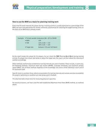 25
Physical preparation/development and training 88
How to use the MHR as a basis for planning training work
Given that the work intensity of a player during a training activity is usually expressed as a percentage of the
MHR, we have indicated below the mostly commonly used formula for selecting the target training zones on
the basis of an MHR that is already known.
Example: • To train aerobic endurance (80 - 85% of MHR)
• MHR 199
• THR 199 x 0.80 = 159
199 x 0.85 = 169
• Target rate between 159 and 169 (bpm)
As the coach knows the values for his players, he can check the THR (Training Heart Rate) during training
activity. If a player has a heart rate below or above the target rate, the coach can then adjust the intensity of
exertion accordingly.
Other methods and formulas to determine training intensity are used in football. These include, in particular,
the following methods: maximum heart rate reserve (MHRR), anaerobic threshold, and maximum aerobic
speed (MAS). Use of these methods depends on the knowledge and choice of the individual coach and of
his backroom staff.
Speciﬁc tests to ascertain these reference parameters for training intensity and volume and also to establish
the players’ performance condition are now being used in football.
The attached table shows tests for measuring physical capacities.
For practical reasons, we have used the well-established Maximum Heart Rate (MHR) method, as outlined
above.
 