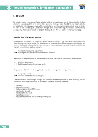 28
Physical preparation/development and training88
5. Strength
The muscles are the cornerstone of good athletic build for any sportsman, and all the more so for the foot-
baller, who needs strength in every action of the game. He often runs more than 10 km in a match, but also
has to do battle with his opponent using his body. He has to sprint on numerous occasions, jump to win the
ball in the air or to shoot at goal. A footballer’s strength is not limited to his legs; it extends to his whole body.
Consequently, the muscles have to be properly developed, and this has to start from a very young age.
The objectives of strength training
• Improvement in the speed of muscle activation (“surge of strength”) and in the athlete’s predisposition
to deliver top-level performance. The development of intramuscular and intermuscular co-ordination rep-
resents the functional basis of this. It is reinforced by another decisive mechanism in athletic disciplines,
namely plyometrics or reactive strength.
– Functional and neuronal adjustment
Building dynamic and explosive performance potential
• Expansion of energy potential by increasing muscle mass, the basis for new strength development
– Structural adjustment
Building a solid, athletic, muscular basis
• Improvement of the “ﬂow” of energy into the muscles (working on the energy pathways)
– Energy adjustment
The basis for a better muscular output
The development and training of strength in a footballer must be viewed both in terms of quality and also
in speciﬁc terms if we are seeking to improve the following aspects of his game:
− his speed
− his starting strength
− his jumping strength and his power
− his shooting strength
− his strength in the duel
− his self-conﬁdence
− the prevention of joint, muscle and ligament injuries
 