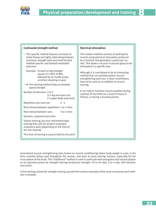 33
Physical preparation/development and training 88
Generalised muscle strengthening (also known as muscle conditioning) where body weight is used, is the
form currently being used throughout the season, and even at every training session, especially for the
musculature of the trunk. This “traditional” method is used in particular with youngsters and injured players
as an educative phase for strength training (endurance strength: 20 to 40 reps, 2 to 4 sets, with dynamic
execution).
In the training content for strength training, you will ﬁnd various examples of the most commonly used meth-
ods in football.
Contrasted strength method
− This speciﬁc method features contrasts of
loads (heavy and light), alternating between
maximum strength work and multi-faceted
football-speciﬁc and football-orientated
exercises
Example: to work on leg strength:
squats (3 x 90% of MS),
followed by six hurdle jumps
and then shooting on goal
This training method helps to develop
speed-strength
Number of exercises: 3 to 5
(3 x leg exercises and
2 x upper body exercises)
Repetitions per exercise: 2 - 5
Rest interval between repetitions: 1 to 2 mins
Rest interval between sets: 3 to 5 mins
Dynamic, explosive execution
Station training, but also intermittent-type
training that calls for aerobic/anaerobic
endurance work (depending on the time of
the rest interval)
This form of training is easy to hold on the pitch
Electrical stimulation
This modern method consists of working the
muscle using electrical stimulation produced
by a machine that generates a particular cur-
rent. This allows a muscle or muscle group to be
stimulated in a speciﬁc way.
Although it is considered to be an interesting
method that can partially replace muscle-
strengthening exercises, it does nevertheless
have to be used as an addition to muscle
training.
It can help to maintain muscle qualities during
a period of inactivity (as a result of injury or
illness), or during a recovery period.
 