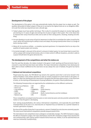 2
33 Football today
Development of the player
The development of the game in this way automatically implies that the player has to adapt as well. The
qualities demanded of today’s players if they are to succeed at the highest level are on an altogether differ-
ent scale from what was required just over a decade ago.
• Today’s player must have perfect technique. This is why it is essential for players to receive high-quality
pre-training (12-15 years of age) and training (16-19 years of age) in their youth. This is the ideal time
to improve their array of technical skills and to work on their strong points: shooting, heading and drib-
bling.
• He must develop an acute sense of tactical awareness to allow him to assimilate the orders issued by the
coach, while still maintaining his ability to react and adapt, this being essential when there is a change of
tactics during a match.
• Above all, he must be an athlete – a complete, top-level sportsman. It is imperative that he can rely on the
qualities of speed, power and recovery.
• As mental strength is also part of the winner’s armoury in today’s game, he must know how to assert him-
self as a player with strong mental resolve, who is in total control in difﬁcult situations, and who is able to
surpass himself when the game demands this.
The development of the competitions and what the stakes are
Over the past few decades, the stakes involved in the game in both sporting and ﬁnancial terms have in-
creased in a way that had never been seen before. The major international competitions have obviously not
been able to remain indifferent to this new trend. As was always the case in football, the game has had to
adapt.
• National and international competitions
Played every four years, the FIFA World Cup remains the supreme event that is not to be missed in the
world of football. It also allows observers to take an instant snapshot of current trends in the game. In-
deed, it is often the starting point for new trends in the game that will have repercussions, in the short term
at least, on the training and development of young footballers, the game’s future professionals.
The following Championships are organised by the confederations on the different continents:
– African Cup of Nations – CAF – Africa
– Asian Cup – AFC – Asia
– Copa America – CONMEBOL – South America
– EURO – UEFA – Europe
– Gold Cup – CONCACAF – North, Central America and the Caribbean
– Nations Cup – OFC – Oceania
These competitions are played every four years or even every two years and also provide substantial infor-
mation on how the game is developing.
Even among young footballers, the various international competitions, and especially the youth World
Championships (U-20 and U-17), have become an important focus of attention as a pointer towards to-
morrow’s generation of players.
By virtue of the quality of play that it now produces, women’s football has also become extremely popular.
The most recent international competitions provide eloquent proof of this.
The international club competitions have undergone considerable changes. The UEFA Champions League,
the African Champions League, the Copa Libertadores and the AFC Champions League have now become
real championships, with a group system instead of direct knock-out. Indeed, it can be said that these are
now true continental championships.
 