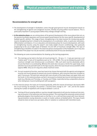 35
Physical preparation/development and training 88
Recommendations for strength work
• The development of strength in footballers comes through good general muscle development based on
the strengthening of agonist and antagonist muscles, thereby ensuring perfect muscle balance. This is
particularly important in young players before they undergo strength training.
• In the extensive phase: we are aiming above all for general development of the musculature that acts on
the passive locomotor apparatus and ensures good overall balance for the more speciﬁc development of
football-speciﬁc abilities. This stage of basic strengthening is the ideal moment for introducing speciﬁc
muscle strengthening that is linked to the development of co-ordination skills, in particular orientation,
differentiation and balance. It is an educative and elementary phase for muscle development, with work
on strengthening muscles using the player’s own body weight (muscle conditioning), then gradually
progressing to the use of light loads of between 30 and 70% of maximum strength (MS). This type of
strengthening is therefore included in the extensive phase of preparation of the footballer, but it may also
be extended if the player has not yet reached a satisfactory level of muscular development.
The following are some recommendations for drawing up the training programme:
This training can be held in the form of circuit training (15 - 30 secs / 2 - 3 sets per exercise), or of
“station work” (3 sets of 10 repetitions each at 50 - 70% of MS). This can be followed by work in the
maximum strength zone (intramuscular co-ordination = IM); such work must be absolutely safe to
ensure that there is no overloading. Whereas this work does not pose a risk for the upper body, more
attention has to be paid with work on the legs (squats), where the load should not exceed 80% of MS
(approx 8RM). Only use of a leg press allows maximum strain.
For each anatomical function, exercises have to be chosen that work both the agonist and antagonist
muscles and muscle groups to prevent any muscle imbalance, with corrective exercises included as
well, if necessary. The exercises selected will cover all parts of the body (lower and upper limbs and
the trunk). In this extensive phase, we feel it necessary to schedule two muscle-training sessions per
week (e.g. Monday and Thursday, or Tuesday and Friday), especially during a preparation phase or
when doing basic muscle building work with youngsters.
• In the intensive phase: the loads are increased gradually, while the volume of training is decreased. With
the circuit training, for example, the exertion / recovery times change to 20” – 40”, and for the station
training the number of repetitions will change to between 5 and 10.
Training of thrust jumping ability or reactive strength (plyometrics) will also be introduced into train-
ing microcycles in the extensive and intensive phases. This training will be extremely varied and will
gradually progress from barefoot work on the ﬂoor or on a soft mat (low jumps) with more demand-
ing permutations (using obstacles), to work on harder surfaces (a football pitch). This type of work
should be done at least once per week, either in isolation or combined with intermittent work.
 