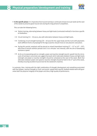36
Physical preparation/development and training88
• In the speciﬁc phase: it is imperative that muscle training is continued at least once per week (at the start
of the week) to preserve good muscle tone during the long period of competition.
This can take the following forms:
Station training, alternating between heavy and light loads (contrasted method) in functions speciﬁc
to footballers.
Circuit training (15 – 30 secs), also with alternation between heavy and light loads.
Combining circuit-strength-training (20 – 40 secs) for the upper body and the trunk with plyometric
work (different forms of jumping) for the legs (coaches should insist on very dynamic execution).
During this period, emphasis will be placed on mixed intermittent training (5” – 15” or 10” – 20”),
with three 6-minute exertion periods and 3 to 6 minutes’ rest interval), with the aim of developing
resistance speed.
As far as incorporating work on strength, power and reactive strength (acyclic speed) into the micro-
cycle of training is concerned, we suggest that work which alternates between heavy and light loads
(strength and power or reactive strength) should be scheduled at the start of the week. Work that
alternates between power and speed or reactive strength should be held in the 2nd
part of the week,
thereby ensuring excellent muscle tone for the weekend’s matches.
In summary, then, training with the right combination of strength development and everything associated
with that (power, reactive strength or cyclic and acyclic speed) with speciﬁc football-related work will guar-
antee both the physical integrity of the player and also a high quality of performance.
 
