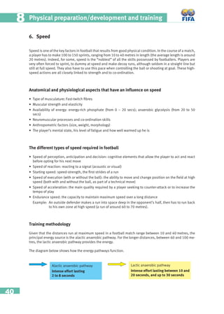 40
Physical preparation/development and training88
6. Speed
Speed is one of the key factors in football that results from good physical condition. In the course of a match,
a player has to make 100 to 150 sprints, ranging from 10 to 40 metres in length (the average length is around
20 metres). Indeed, for some, speed is the “noblest” of all the skills possessed by footballers. Players are
very often forced to sprint, to dummy at speed and make decoy runs, although seldom in a straight line but
still at full speed. They also have to use this pace when controlling the ball or shooting at goal. These high-
speed actions are all closely linked to strength and to co-ordination.
Anatomical and physiological aspects that have an inﬂuence on speed
• Type of musculature: Fast-twitch ﬁbres
• Muscular strength and elasticity
• Availability of energy: energy-rich phosphate (from 0 – 20 secs); anaerobic glycolysis (from 20 to 50
secs)
• Neuromuscular processes and co-ordination skills
• Anthropometric factors (size, weight, morphology)
• The player’s mental state, his level of fatigue and how well warmed up he is
The different types of speed required in football
• Speed of perception, anticipation and decision: cognitive elements that allow the player to act and react
before opting for his next move
• Speed of reaction: reacting to a signal (acoustic or visual)
• Starting speed: speed-strength, the ﬁrst strides of a run
• Speed of execution (with or without the ball): the ability to move and change position on the ﬁeld at high
speed (both with and without the ball, as part of a technical move)
• Speed of acceleration: the main quality required by a player seeking to counter-attack or to increase the
tempo of play
• Endurance speed: the capacity to maintain maximum speed over a long distance
Example: An outside defender makes a run into space deep in the opponent’s half, then has to run back
to his own zone at high speed (a run of around 60 to 70 metres).
Training methodology
Given that the distances run at maximum speed in a football match range between 10 and 40 metres, the
principal energy source is the alactic anaerobic pathway. For the longer distances, between 60 and 100 me-
tres, the lactic anaerobic pathway provides the energy.
The diagram below shows how the energy pathways function.
Alactic anaerobic pathway
Intense effort lasting
2 to 8 seconds
Lactic anaerobic pathway
Intense effort lasting between 10 and
20 seconds, and up to 30 seconds
 