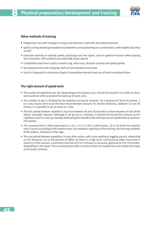 42
Physical preparation/development and training88
Other methods of training
• Progressive runs with changes in tempo and direction, both with and without the ball
• Uphill running (working on power) and downhill running (working on co-ordination), with weights attached
as well
• Exercises working on starting speed, practising runs into space, and on speed of reaction when playing
out of position, with auditory and especially visual signals
• Competitive exercises in pairs or teams: tag, relay runs, obstacle courses and speed games
• Running exercises with skipping, work on fast footwork and jumps
• Use of a stopwatch to stimulate players (competitive element) and use of tests to motivate them
The right amount of speed work
• The number of repetitions per set, depending on the distance run, should not exceed 4 to 6 (with an abso-
lute maximum of 8) to prevent the build-up of lactic acid.
• The number of sets is dictated by the depletion of muscle reserves. For a distance of 30 to 40 metres, 3
to 4 sets would seem to be the ideal recommended amount. For shorter distances, between 10 and 20
metres, it is possible to do as many as 5 sets.
• The rest period between repetitions must be between 20 and 30 seconds to allow recovery of half of the
alactic anaerobic reserves. Although it can go up to 3 minutes, it should not exceed this amount as the
capillaries start to close up, thereby eliminating the beneﬁt of the training session (performed at submaxi-
mal speed).
• This recovery time is often expressed as 1:10, 1:15 or 1:20; in other words, 10 or 20 times the exertion
time. It varies according to the exertion time, the metabolic objective of the training, the training condition
of the players, and also on their age.
• The rest period between repetitions is very often active, with some walking or jogging around, depending
on the distances run or the duration of effort. As there is a high lactic acid build-up (often more than 5
mmol/L) in the muscles, a minimum rest time of 4 to 5 minutes is necessary, going up to 8 to 10 minutes,
depending on the loads. This recovery phase often consists of work on suppleness and simple technique
as the basic contents.
 