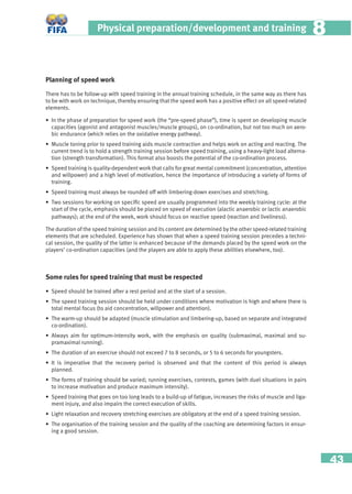 43
Physical preparation/development and training 88
Planning of speed work
There has to be follow-up with speed training in the annual training schedule, in the same way as there has
to be with work on technique, thereby ensuring that the speed work has a positive effect on all speed-related
elements.
• In the phase of preparation for speed work (the “pre-speed phase”), time is spent on developing muscle
capacities (agonist and antagonist muscles/muscle groups), on co-ordination, but not too much on aero-
bic endurance (which relies on the oxidative energy pathway).
• Muscle toning prior to speed training aids muscle contraction and helps work on acting and reacting. The
current trend is to hold a strength training session before speed training, using a heavy-light load alterna-
tion (strength transformation). This format also boosts the potential of the co-ordination process.
• Speed training is quality-dependent work that calls for great mental commitment (concentration, attention
and willpower) and a high level of motivation, hence the importance of introducing a variety of forms of
training.
• Speed training must always be rounded off with limbering-down exercises and stretching.
• Two sessions for working on speciﬁc speed are usually programmed into the weekly training cycle: at the
start of the cycle, emphasis should be placed on speed of execution (alactic anaerobic or lactic anaerobic
pathways); at the end of the week, work should focus on reactive speed (reaction and liveliness).
The duration of the speed training session and its content are determined by the other speed-related training
elements that are scheduled. Experience has shown that when a speed training session precedes a techni-
cal session, the quality of the latter is enhanced because of the demands placed by the speed work on the
players’ co-ordination capacities (and the players are able to apply these abilities elsewhere, too).
Some rules for speed training that must be respected
• Speed should be trained after a rest period and at the start of a session.
• The speed training session should be held under conditions where motivation is high and where there is
total mental focus (to aid concentration, willpower and attention).
• The warm-up should be adapted (muscle stimulation and limbering-up, based on separate and integrated
co-ordination).
• Always aim for optimum-intensity work, with the emphasis on quality (submaximal, maximal and su-
pramaximal running).
• The duration of an exercise should not exceed 7 to 8 seconds, or 5 to 6 seconds for youngsters.
• It is imperative that the recovery period is observed and that the content of this period is always
planned.
• The forms of training should be varied; running exercises, contests, games (with duel situations in pairs
to increase motivation and produce maximum intensity).
• Speed training that goes on too long leads to a build-up of fatigue, increases the risks of muscle and liga-
ment injury, and also impairs the correct execution of skills.
• Light relaxation and recovery stretching exercises are obligatory at the end of a speed training session.
• The organisation of the training session and the quality of the coaching are determining factors in ensur-
ing a good session.
 