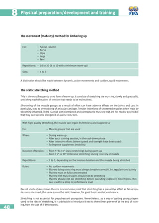 48
Physical preparation/development and training88
The movement (mobility) method for limbering up
For: – Spinal column
– Torso
– Hips
– Legs
– Feet
Repetitions: – 10 to 30 (8 to 10 with a minimum warm-up)
Sets: – 1 to 3
A distinction should be made between dynamic, active movements and sudden, rapid movements.
The static stretching method
This is the most frequently used form of warm-up. It consists of stretching the muscles, slowly and gradually,
until they reach the point of tension that needs to be maintained.
Shortening of the muscle groups as a result of effort can have adverse effects on the joints and can, in
particular, lead to overloading of articular cartilage. Tendon insertions of shortened muscles often react by
becoming inﬂamed. There is a risk with contracted and contractured muscles that are not readily extensible
that they can become elongated or, worse still, torn.
With high-quality stretching, the muscle can regain its ﬁrmness and suppleness
For: − Muscle groups that are used
When: − During warm-up
− After each training session, in the cool-down phase
− After intensive efforts (where speed and strength have been used)
− To improve suppleness (mobility)
Duration of tension: − From 5” to 10” (easy stretching) during warm-up
− From 15” to 30” (intensive stretching) during recovery or muscle
Repetitions: − 1 to 3, depending on the tension duration and the muscle being stretched
Rules: − No sudden movements
− Players doing stretching must always breathe correctly, i.e. regularly and calmly
− Players must be fully concentrated
− Players with muscle pains should not do stretching
− Players should not do stretching before executing explosive movements; this
can result in a drop in performance level
Recent studies have shown there is no conclusive proof that stretching has a preventive effect as far as inju-
ries are concerned; the same cannot be said, however, for good basic aerobic endurance.
Stretching is not essential for prepubescent youngsters. Nevertheless, as a way of getting young players
used to the idea of stretching, it is advisable to introduce it two to three times per week at the end of train-
ing, from the age of 9-10 onwards.
 
