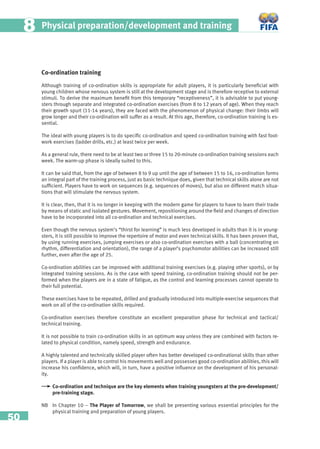 50
Physical preparation/development and training88
Co-ordination training
Although training of co-ordination skills is appropriate for adult players, it is particularly beneﬁcial with
young children whose nervous system is still at the development stage and is therefore receptive to external
stimuli. To derive the maximum beneﬁt from this temporary “receptiveness”, it is advisable to put young-
sters through separate and integrated co-ordination exercises (from 8 to 12 years of age). When they reach
their growth spurt (11-14 years), they are faced with the phenomenon of physical change: their limbs will
grow longer and their co-ordination will suffer as a result. At this age, therefore, co-ordination training is es-
sential.
The ideal with young players is to do speciﬁc co-ordination and speed co-ordination training with fast foot-
work exercises (ladder drills, etc.) at least twice per week.
As a general rule, there need to be at least two or three 15 to 20-minute co-ordination training sessions each
week. The warm-up phase is ideally suited to this.
It can be said that, from the age of between 8 to 9 up until the age of between 15 to 16, co-ordination forms
an integral part of the training process, just as basic technique does, given that technical skills alone are not
sufﬁcient. Players have to work on sequences (e.g. sequences of moves), but also on different match situa-
tions that will stimulate the nervous system.
It is clear, then, that it is no longer in keeping with the modern game for players to have to learn their trade
by means of static and isolated gestures. Movement, repositioning around the ﬁeld and changes of direction
have to be incorporated into all co-ordination and technical exercises.
Even though the nervous system’s “thirst for learning” is much less developed in adults than it is in young-
sters, it is still possible to improve the repertoire of motor and even technical skills. It has been proven that,
by using running exercises, jumping exercises or also co-ordination exercises with a ball (concentrating on
rhythm, differentiation and orientation), the range of a player’s psychomotor abilities can be increased still
further, even after the age of 25.
Co-ordination abilities can be improved with additional training exercises (e.g. playing other sports), or by
integrated training sessions. As is the case with speed training, co-ordination training should not be per-
formed when the players are in a state of fatigue, as the control and learning processes cannot operate to
their full potential.
These exercises have to be repeated, drilled and gradually introduced into multiple-exercise sequences that
work on all of the co-ordination skills required.
Co-ordination exercises therefore constitute an excellent preparation phase for technical and tactical/
technical training.
It is not possible to train co-ordination skills in an optimum way unless they are combined with factors re-
lated to physical condition, namely speed, strength and endurance.
A highly talented and technically skilled player often has better developed co-ordinational skills than other
players. If a player is able to control his movements well and possesses good co-ordination abilities, this will
increase his conﬁdence, which will, in turn, have a positive inﬂuence on the development of his personal-
ity.
Co-ordination and technique are the key elements when training youngsters at the pre-development/
pre-training stage.
NB In Chapter 10 – The Player of Tomorrow, we shall be presenting various essential principles for the
physical training and preparation of young players.
 