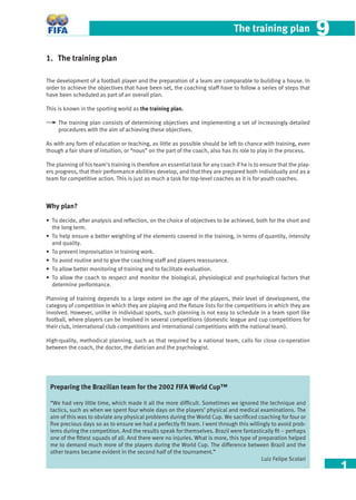 1
The training plan 99
1. The training plan
The development of a football player and the preparation of a team are comparable to building a house. In
order to achieve the objectives that have been set, the coaching staff have to follow a series of steps that
have been scheduled as part of an overall plan.
This is known in the sporting world as the training plan.
The training plan consists of determining objectives and implementing a set of increasingly detailed
procedures with the aim of achieving these objectives.
As with any form of education or teaching, as little as possible should be left to chance with training, even
though a fair share of intuition, or “nous” on the part of the coach, also has its role to play in the process.
The planning of his team’s training is therefore an essential task for any coach if he is to ensure that the play-
ers progress, that their performance abilities develop, and that they are prepared both individually and as a
team for competitive action. This is just as much a task for top-level coaches as it is for youth coaches.
Why plan?
• To decide, after analysis and reﬂection, on the choice of objectives to be achieved, both for the short and
the long term.
• To help ensure a better weighting of the elements covered in the training, in terms of quantity, intensity
and quality.
• To prevent improvisation in training work.
• To avoid routine and to give the coaching staff and players reassurance.
• To allow better monitoring of training and to facilitate evaluation.
• To allow the coach to respect and monitor the biological, physiological and psychological factors that
determine performance.
Planning of training depends to a large extent on the age of the players, their level of development, the
category of competition in which they are playing and the ﬁxture lists for the competitions in which they are
involved. However, unlike in individual sports, such planning is not easy to schedule in a team sport like
football, where players can be involved in several competitions (domestic league and cup competitions for
their club, international club competitions and international competitions with the national team).
High-quality, methodical planning, such as that required by a national team, calls for close co-operation
between the coach, the doctor, the dietician and the psychologist.
Preparing the Brazilian team for the 2002 FIFA World Cup™
“We had very little time, which made it all the more difﬁcult. Sometimes we ignored the technique and
tactics, such as when we spent four whole days on the players’ physical and medical examinations. The
aim of this was to obviate any physical problems during the World Cup. We sacriﬁced coaching for four or
ﬁve precious days so as to ensure we had a perfectly ﬁt team. I went through this willingly to avoid prob-
lems during the competition. And the results speak for themselves. Brazil were fantastically ﬁt – perhaps
one of the ﬁttest squads of all. And there were no injuries. What is more, this type of preparation helped
me to demand much more of the players during the World Cup. The difference between Brazil and the
other teams became evident in the second half of the tournament.”
Luiz Felipe Scolari
 