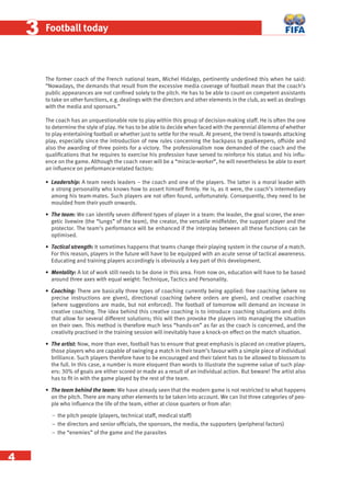 4
33 Football today
The former coach of the French national team, Michel Hidalgo, pertinently underlined this when he said:
“Nowadays, the demands that result from the excessive media coverage of football mean that the coach’s
public appearances are not conﬁned solely to the pitch. He has to be able to count on competent assistants
to take on other functions, e.g. dealings with the directors and other elements in the club, as well as dealings
with the media and sponsors.”
The coach has an unquestionable role to play within this group of decision-making staff. He is often the one
to determine the style of play. He has to be able to decide when faced with the perennial dilemma of whether
to play entertaining football or whether just to settle for the result. At present, the trend is towards attacking
play, especially since the introduction of new rules concerning the backpass to goalkeepers, offside and
also the awarding of three points for a victory. The professionalism now demanded of the coach and the
qualiﬁcations that he requires to exercise his profession have served to reinforce his status and his inﬂu-
ence on the game. Although the coach never will be a “miracle-worker”, he will nevertheless be able to exert
an inﬂuence on performance-related factors:
• Leadership: A team needs leaders – the coach and one of the players. The latter is a moral leader with
a strong personality who knows how to assert himself ﬁrmly. He is, as it were, the coach’s intermediary
among his team-mates. Such players are not often found, unfortunately. Consequently, they need to be
moulded from their youth onwards.
• The team: We can identify seven different types of player in a team: the leader, the goal scorer, the ener-
getic livewire (the “lungs” of the team), the creator, the versatile midﬁelder, the support player and the
protector. The team’s performance will be enhanced if the interplay between all these functions can be
optimised.
• Tactical strength: It sometimes happens that teams change their playing system in the course of a match.
For this reason, players in the future will have to be equipped with an acute sense of tactical awareness.
Educating and training players accordingly is obviously a key part of this development.
• Mentality: A lot of work still needs to be done in this area. From now on, education will have to be based
around three axes with equal weight: Technique, Tactics and Personality.
• Coaching: There are basically three types of coaching currently being applied: free coaching (where no
precise instructions are given), directional coaching (where orders are given), and creative coaching
(where suggestions are made, but not enforced). The football of tomorrow will demand an increase in
creative coaching. The idea behind this creative coaching is to introduce coaching situations and drills
that allow for several different solutions; this will then provoke the players into managing the situation
on their own. This method is therefore much less “hands-on” as far as the coach is concerned, and the
creativity practised in the training session will inevitably have a knock-on effect on the match situation.
• The artist: Now, more than ever, football has to ensure that great emphasis is placed on creative players,
those players who are capable of swinging a match in their team’s favour with a simple piece of individual
brilliance. Such players therefore have to be encouraged and their talent has to be allowed to blossom to
the full. In this case, a number is more eloquent than words to illustrate the supreme value of such play-
ers: 30% of goals are either scored or made as a result of an individual action. But beware! The artist also
has to ﬁt in with the game played by the rest of the team.
• The team behind the team: We have already seen that the modern game is not restricted to what happens
on the pitch. There are many other elements to be taken into account. We can list three categories of peo-
ple who inﬂuence the life of the team, either at close quarters or from afar:
− the pitch people (players, technical staff, medical staff)
− the directors and senior ofﬁcials, the sponsors, the media, the supporters (peripheral factors)
− the “enemies” of the game and the parasites
 