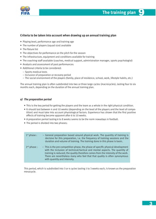 3
The training plan 99
Criteria to be taken into account when drawing up an annual training plan
• Playing level, performance age and training age
• The number of players (squad size) available
• The ﬁxture list
• The objectives for performance on the pitch for the season
• The infrastructure, equipment and conditions available for training
• The coaching staff available (coaches, medical support, administration manager, sports psychologist)
• Analysis and assessment of past performances
• Additional criteria to be considered:
− Sports medical tests
− Inclusion of preparation or recovery period
− The social environment of the players (family, place of residence, school, work, lifestyle habits, etc.)
The annual training plan is often subdivided into two or three large cycles (macrocycles), lasting four to six
months each, depending on the duration of the annual training plan.
a) The preparation period
• This is the key period for getting the players and the team as a whole in the right physical condition.
• It should last between 4 and 10 weeks (depending on the level of the players and the level of compe-
tition) and must take into account physiological factors. Experience has shown that the ﬁrst positive
effects of training become apparent after 6 to 10 weeks.
• A preparation period lasting 6 to 8 weeks seems to be the norm nowadays in football.
• The period is divided into two phases:
1st
phase : – General preparation based around physical work. The quantity of training is
decisive for this preparation, i.e. the frequency of training sessions and the
duration and volume of training. The training done in this phase is basic.
2nd
phase : – This is the pre-competition phase, the phase of speciﬁc physical development
with the inclusion of technical/tactical and mental aspects. The quantity of
training is reduced; the quality therefore comes from the intensity of the work.
There are nevertheless many who feel that that quality is often synonymous
with quantity and intensity.
This period, which is subdivided into 3 or 4 cycles lasting 1 to 3 weeks each, is known as the preparation
mesocycle.
 