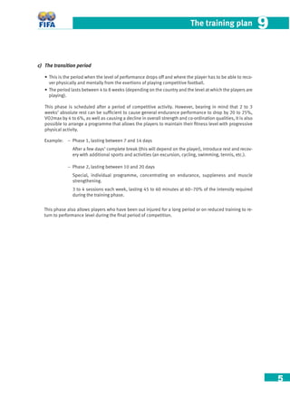 5
The training plan 99
c) The transition period
• This is the period when the level of performance drops off and where the player has to be able to reco-
ver physically and mentally from the exertions of playing competitive football.
• The period lasts between 4 to 8 weeks (depending on the country and the level at which the players are
playing).
This phase is scheduled after a period of competitive activity. However, bearing in mind that 2 to 3
weeks’ absolute rest can be sufﬁcient to cause general endurance performance to drop by 20 to 25%,
VO2max by 4 to 6%, as well as causing a decline in overall strength and co-ordination qualities, it is also
possible to arrange a programme that allows the players to maintain their ﬁtness level with progressive
physical activity.
Example: – Phase 1, lasting between 7 and 14 days
After a few days’ complete break (this will depend on the player), introduce rest and recov-
ery with additional sports and activities (an excursion, cycling, swimming, tennis, etc.).
– Phase 2, lasting between 10 and 20 days
Special, individual programme, concentrating on endurance, suppleness and muscle
strengthening.
3 to 4 sessions each week, lasting 45 to 60 minutes at 60–70% of the intensity required
during the training phase.
This phase also allows players who have been out injured for a long period or on reduced training to re-
turn to performance level during the ﬁnal period of competition.
 