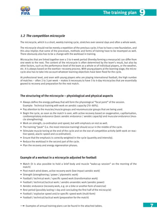 7
The training plan 99
1.2 The competition microcycle
The microcycle, which is a short, weekly training cycle, stretches over several days and often a whole week.
The microcycle should not be merely a repetition of the previous cycle; it has to have a new foundation, and
this also implies that some of the processes, methods and forms of training have to be revamped as well.
There obviously also has to be a change with the workload in training.
Microcycles that are linked together over a 3 to 4-week period (thereby forming a mesocycle) can differ from
one week to the next. The content of the microcycle is often determined by the team’s result, but also by
other factors, such as the performance level of the team as a whole or of individual players, or the weather,
etc. It is always based on the exertion–recovery process. With young players at the learning stage, the micro-
cycle also has to take into account whatever learning objectives have been ﬁxed for the cycle.
At professional level, and even with young players who are playing international football, the high number
of matches – often 2 to 3 per week – makes it necessary to have 3 to 4-day microcycles that are essentially
geared to recovery and preparation for the next match.
The structuring of the microcycle – physiological and physical aspects
• Always deﬁne the energy pathway that will form the physiological “focal point” of the session.
Example: Technical training with work on aerobic capacity (70–80%).
• Pay attention to the muscles/muscle groups and neuromuscular groups that are being used.
• Begin the cycle, as soon as the match is over, with active recovery based on oxygenation, capillarisation,
cardiorespiratory endurance (basic aerobic endurance / aerobic capacity) and muscular endurance (mus-
cle strengthening).
• Work on strength, co-ordination and speed, but with emphasis on rest as well.
• The training “peak” (i.e. the most intensive training) should occur in the middle of the cycle.
• Stimulate muscle toning at the end of the cycle and on the eve of competitive activity (with work on reac-
tive speed, alactic speed and co-ordination).
• Ensure that the emphasis is correctly weighted in the cycle (quantity and intensity).
• Reduce the workload in the second part of the cycle.
• Plan the recovery and energy regeneration phases.
Example of a workout in a microcycle adjusted for football
• Match (it is also possible to hold a brief body and muscle “wake-up session” on the morning of the
match)
• Post-match wind-down, active recovery work (low-impact aerobic work)
• Strength (strengthening / power / plyometric work)
• Football / technical work / speciﬁc speed work (transformation work)
• Football / technical/tactical work / aerobic-anaerobic work (aerobic power)
• Aerobic endurance (recovery work, e.g. on a bike or another form of exercise)
• Rest period (possibly lasting 1 day and concluding the ﬁrst half of the microcycle)
• Football / explosive speed and/or speciﬁc speed work (multi-form)
• Football / technical/tactical work (preparation for the match)
Examples of annual training plans can be found in the attached tables.
 